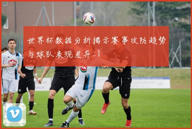 世界杯数据分析揭示赛事攻防趋势与球队表现差异_1