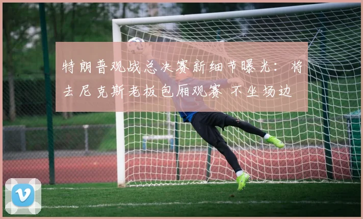 特朗普观战总决赛新细节曝光：将去尼克斯老板包厢观赛 不坐场边