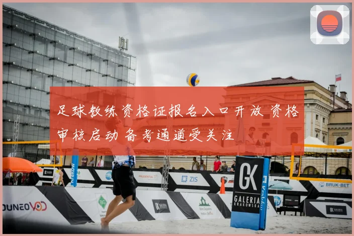 足球教练资格证报名入口开放 资格审核启动 备考通道受关注