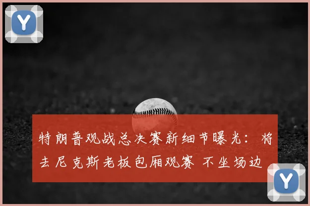 特朗普观战总决赛新细节曝光:将去尼克斯老板包厢观赛 不坐场边