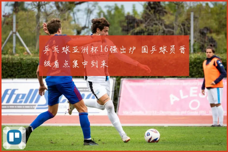 乒乓球亚洲杯16强出炉 国乒球员晋级看点集中到来