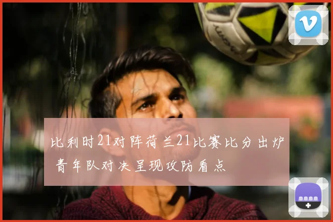 比利时21对阵荷兰21比赛比分出炉 青年队对决呈现攻防看点