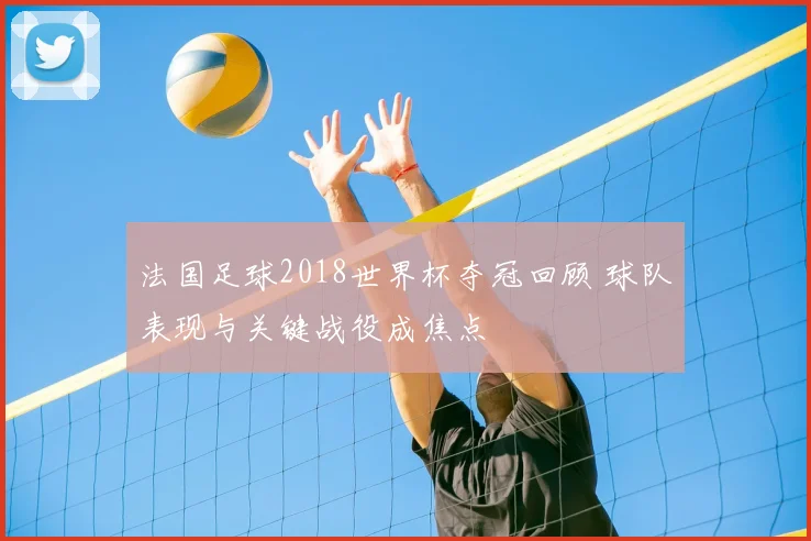 法国足球2018世界杯夺冠回顾 球队表现与关键战役成焦点