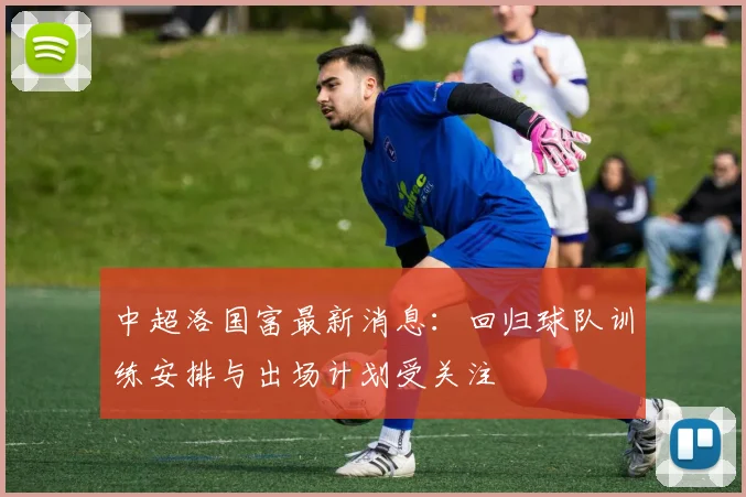 中超洛国富最新消息：回归球队训练安排与出场计划受关注