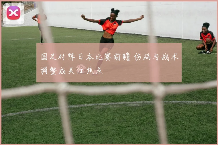 国足对阵日本比赛前瞻 伤病与战术调整成关注焦点