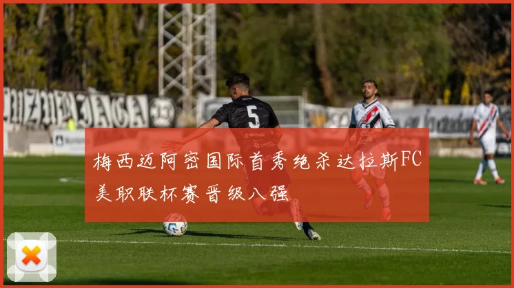 梅西迈阿密国际首秀绝杀达拉斯FC美职联杯赛晋级八强