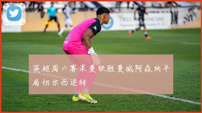 英超周六赛果曼联胜曼城阿森纳平局切尔西逆转