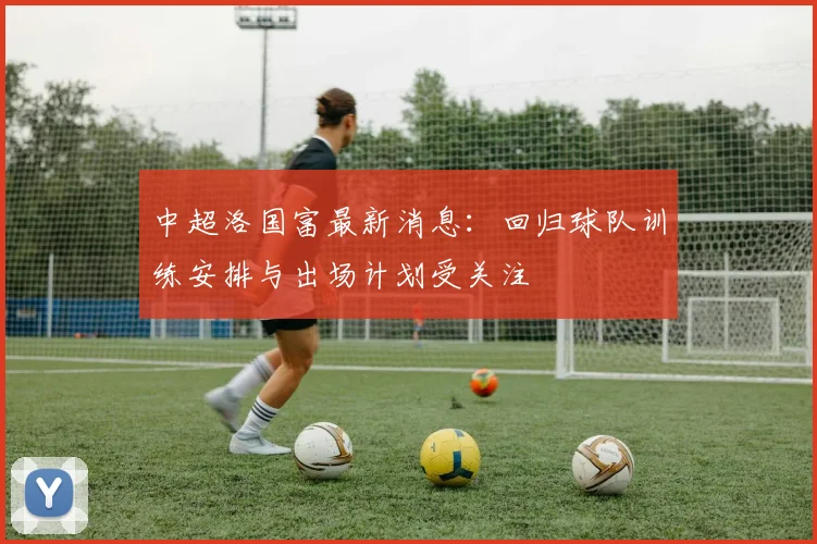 中超洛国富最新消息：回归球队训练安排与出场计划受关注