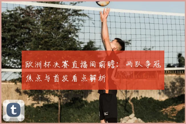 欧洲杯决赛直播间前瞻：两队争冠焦点与首发看点解析