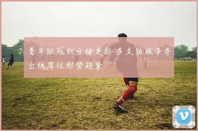 青年欧冠积分榜更新 多支劲旅争夺出线席位形势趋紧