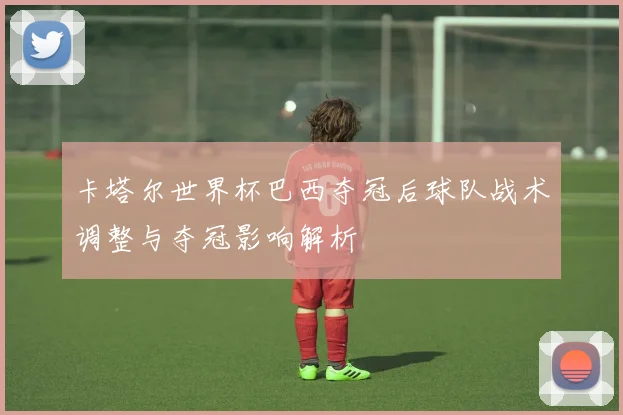 卡塔尔世界杯巴西夺冠后球队战术调整与夺冠影响解析