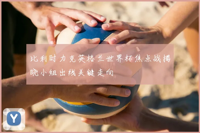 比利时力克英格兰世界杯焦点战揭晓小组出线关键走向