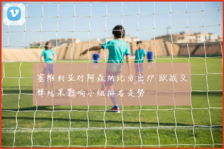 塞维利亚对阿森纳比分出炉 欧战交锋结果影响小组排名走势