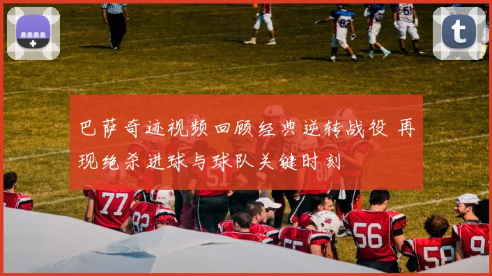巴萨奇迹视频回顾经典逆转战役 再现绝杀进球与球队关键时刻