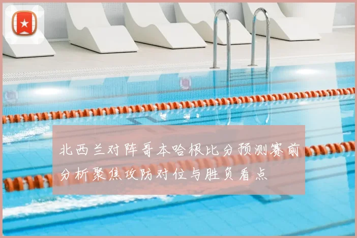 北西兰对阵哥本哈根比分预测赛前分析聚焦攻防对位与胜负看点