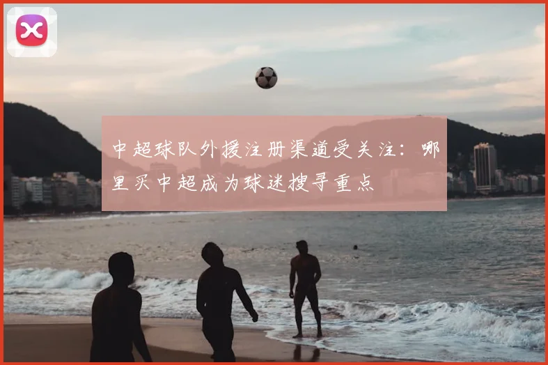 中超球队外援注册渠道受关注：哪里买中超成为球迷搜寻重点