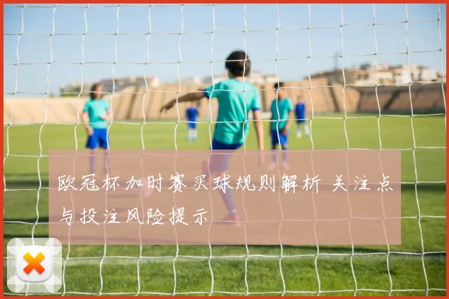 欧冠杯加时赛买球规则解析 关注点与投注风险提示