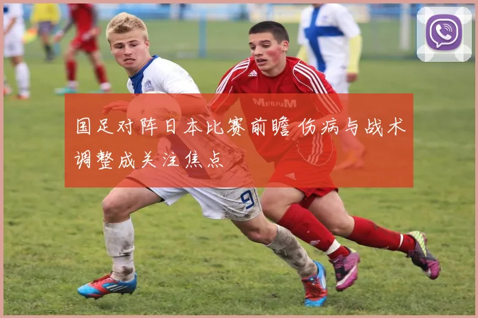 国足对阵日本比赛前瞻 伤病与战术调整成关注焦点