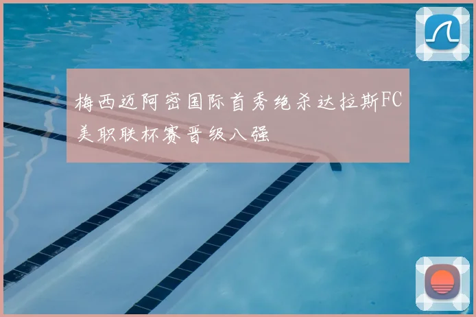 梅西迈阿密国际首秀绝杀达拉斯FC美职联杯赛晋级八强